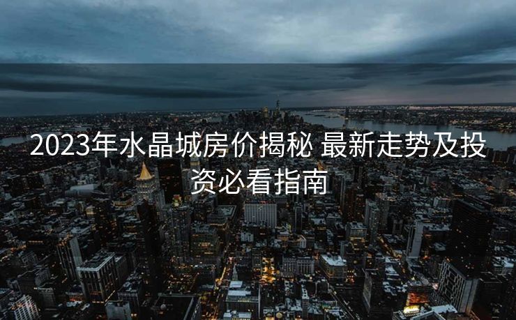 2023年水晶城房价揭秘 最新走势及投资必看指南