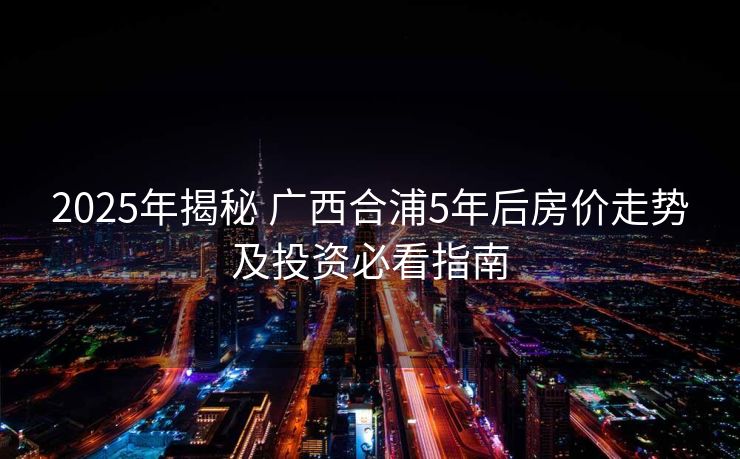 2025年揭秘 广西合浦5年后房价走势及投资必看指南