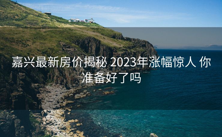 嘉兴最新房价揭秘 2023年涨幅惊人 你准备好了吗