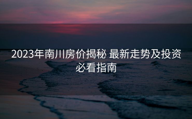 2023年南川房价揭秘 最新走势及投资必看指南