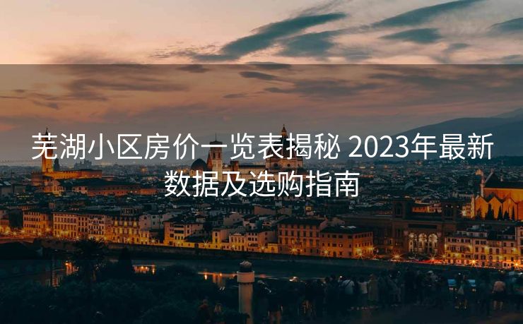 芜湖小区房价一览表揭秘 2023年最新数据及选购指南