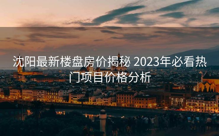 沈阳最新楼盘房价揭秘 2023年必看热门项目价格分析