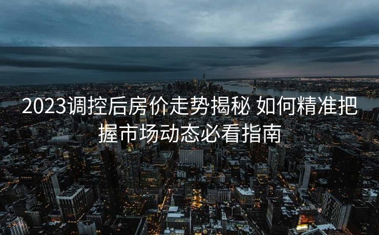 2023调控后房价走势揭秘 如何精准把握市场动态必看指南