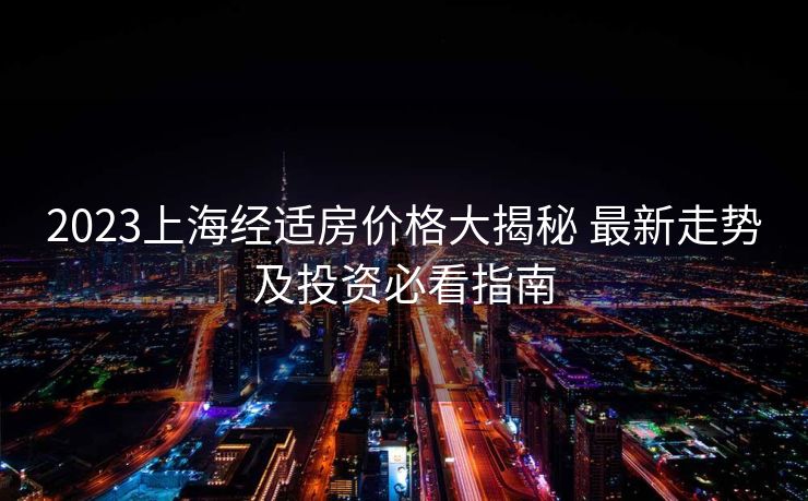 2023上海经适房价格大揭秘 最新走势及投资必看指南