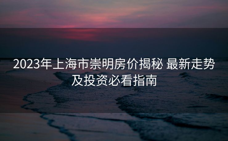 2023年上海市崇明房价揭秘 最新走势及投资必看指南