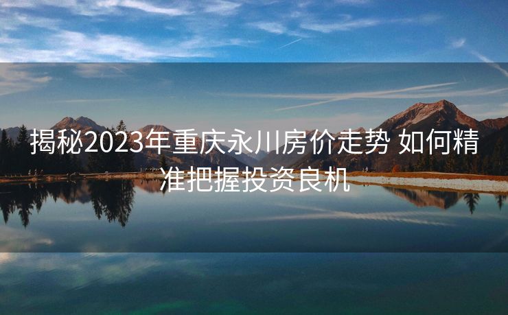 揭秘2023年重庆永川房价走势 如何精准把握投资良机