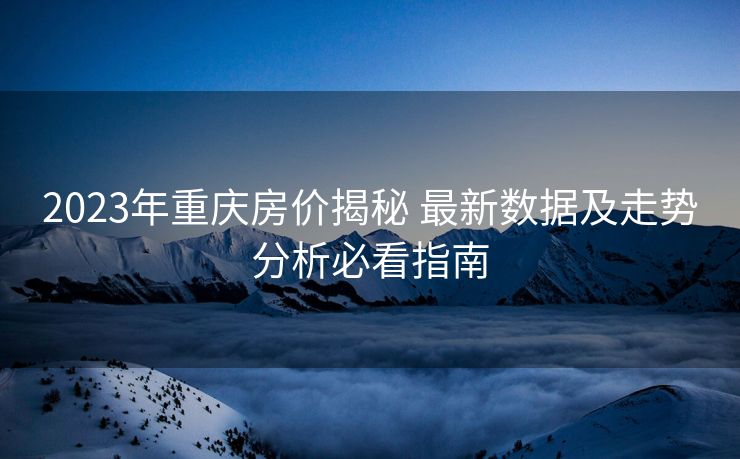 2023年重庆房价揭秘 最新数据及走势分析必看指南