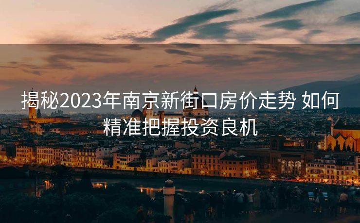 揭秘2023年南京新街口房价走势 如何精准把握投资良机
