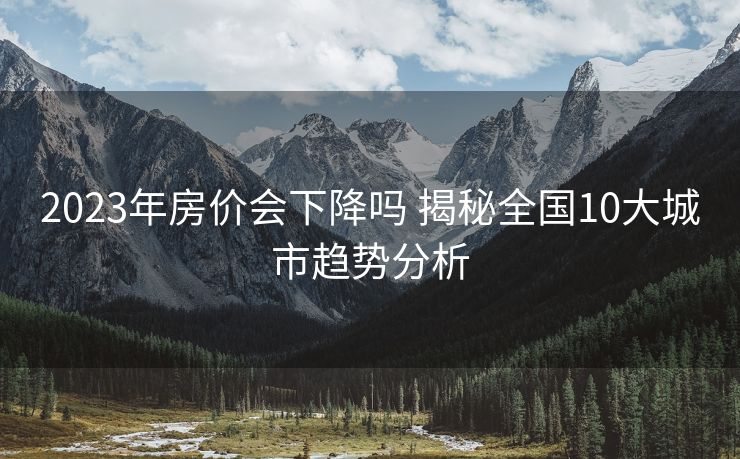 2023年房价会下降吗 揭秘全国10大城市趋势分析