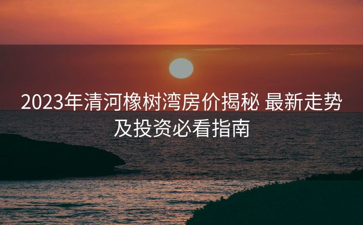 2023年清河橡树湾房价揭秘 最新走势及投资必看指南