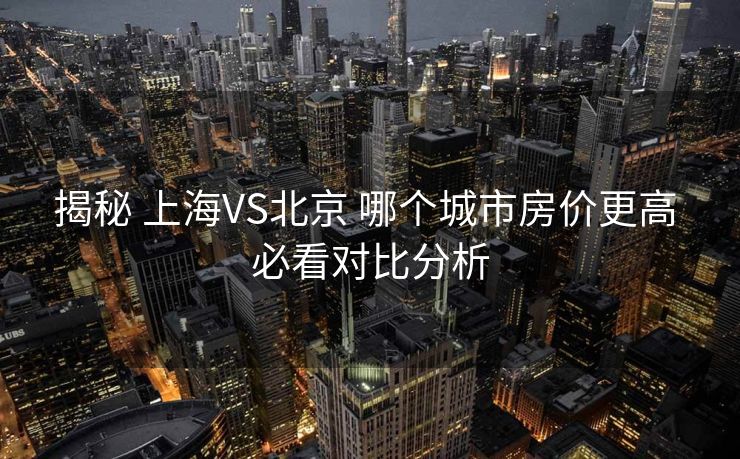 揭秘 上海VS北京 哪个城市房价更高 必看对比分析