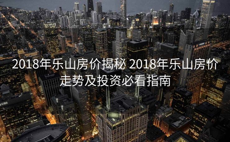 2018年乐山房价揭秘 2018年乐山房价走势及投资必看指南