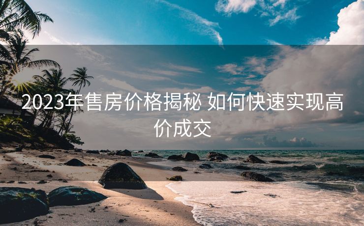 2023年售房价格揭秘 如何快速实现高价成交