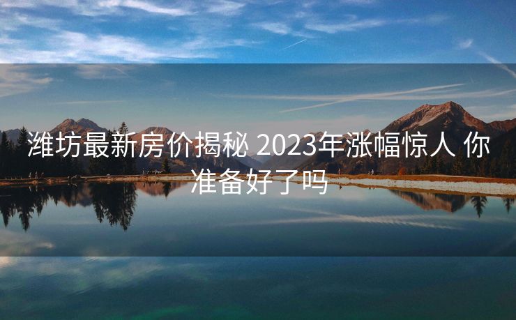 潍坊最新房价揭秘 2023年涨幅惊人 你准备好了吗