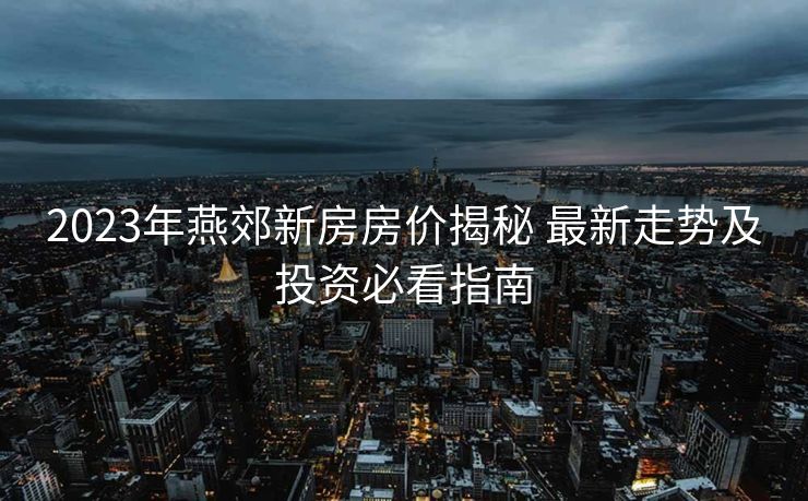 2023年燕郊新房房价揭秘 最新走势及投资必看指南