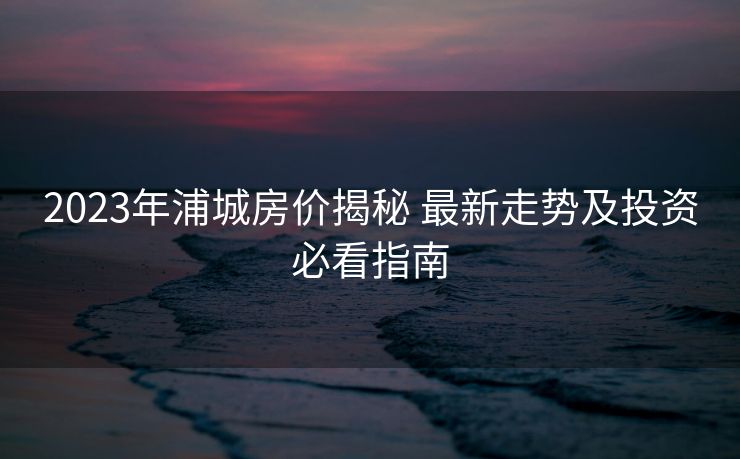 2023年浦城房价揭秘 最新走势及投资必看指南
