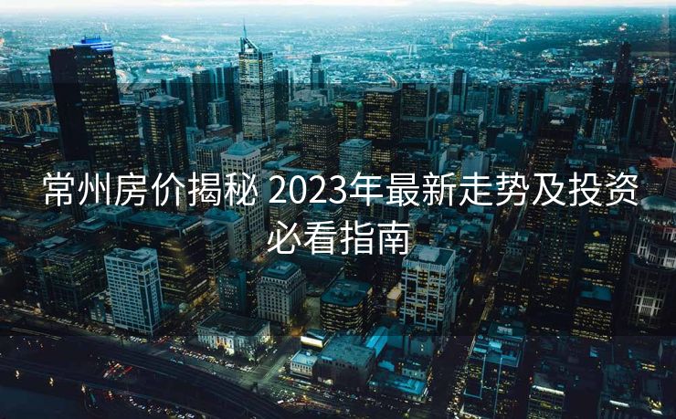 常州房价揭秘 2023年最新走势及投资必看指南