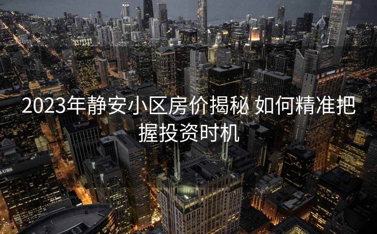 2023年静安小区房价揭秘 如何精准把握投资时机