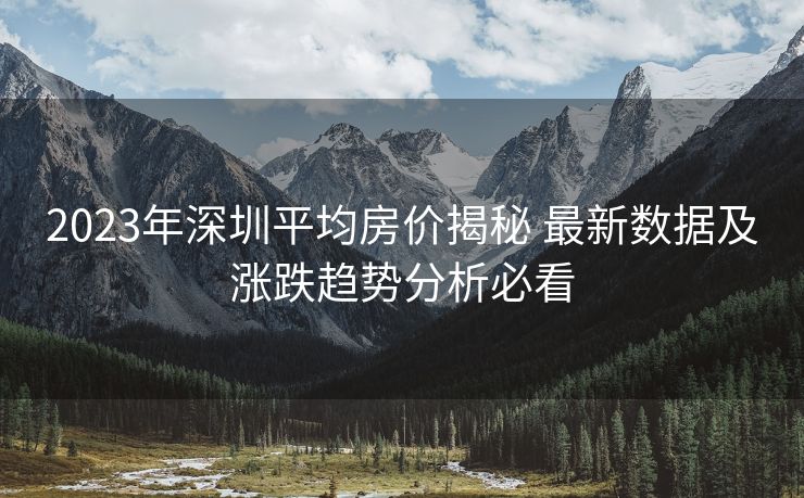 2023年深圳平均房价揭秘 最新数据及涨跌趋势分析必看