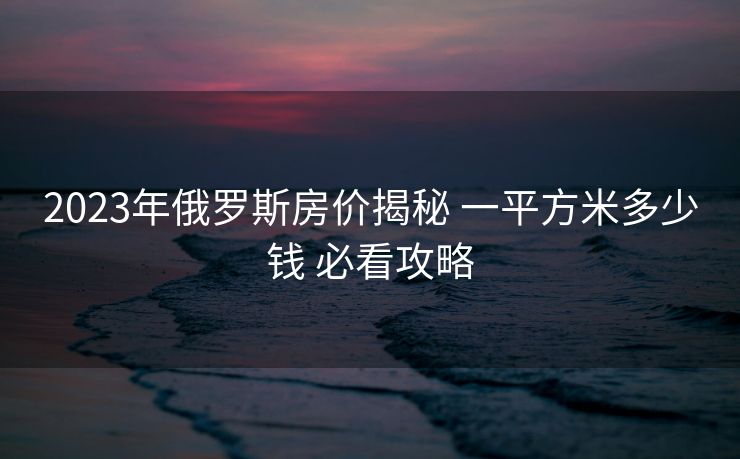2023年俄罗斯房价揭秘 一平方米多少钱 必看攻略