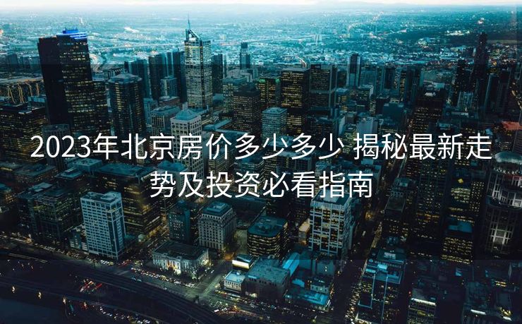 2023年北京房价多少多少 揭秘最新走势及投资必看指南