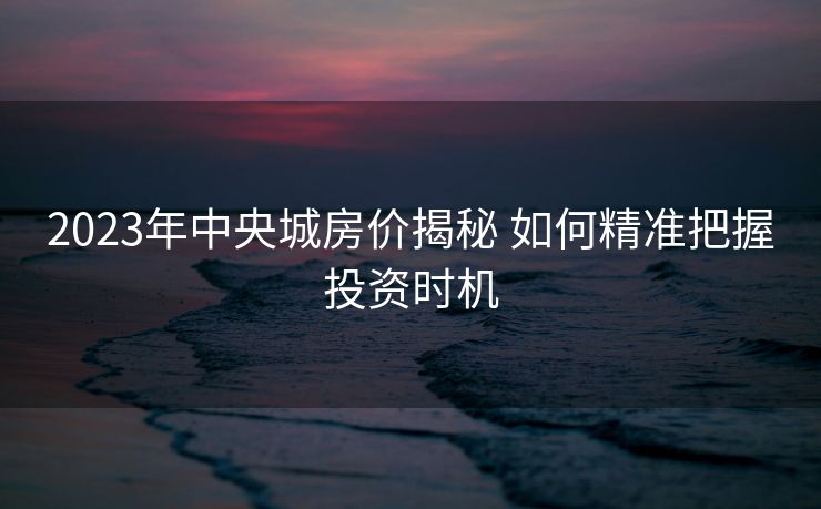 2023年中央城房价揭秘 如何精准把握投资时机