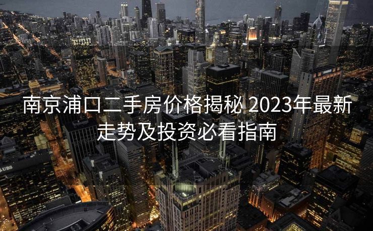 南京浦口二手房价格揭秘 2023年最新走势及投资必看指南