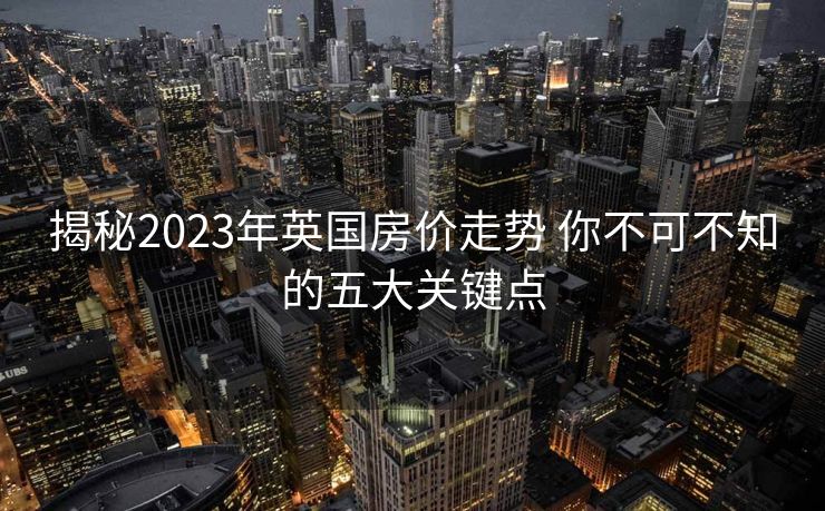 揭秘2023年英国房价走势 你不可不知的五大关键点
