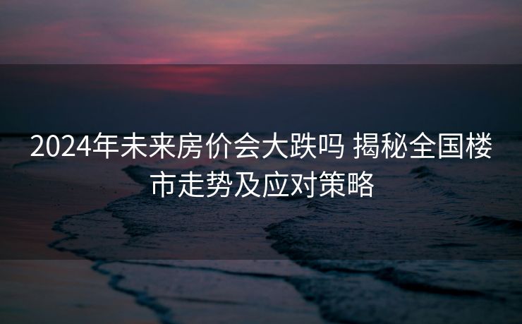 2024年未来房价会大跌吗 揭秘全国楼市走势及应对策略