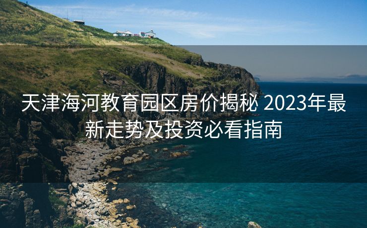 天津海河教育园区房价揭秘 2023年最新走势及投资必看指南