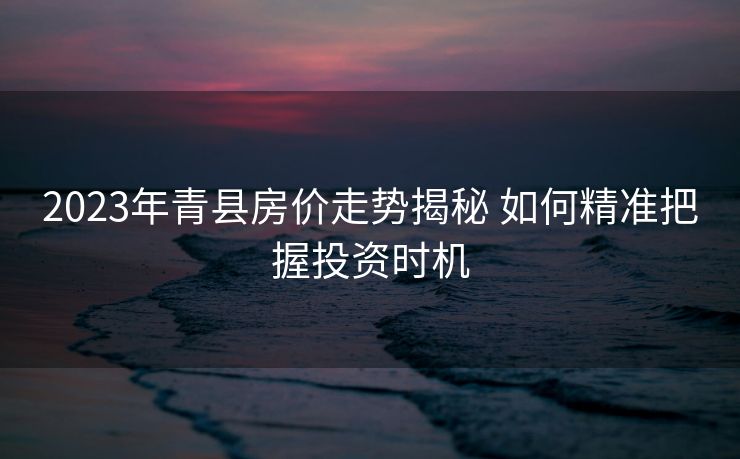 2023年青县房价走势揭秘 如何精准把握投资时机