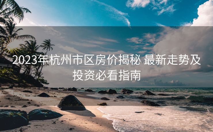 2023年杭州市区房价揭秘 最新走势及投资必看指南