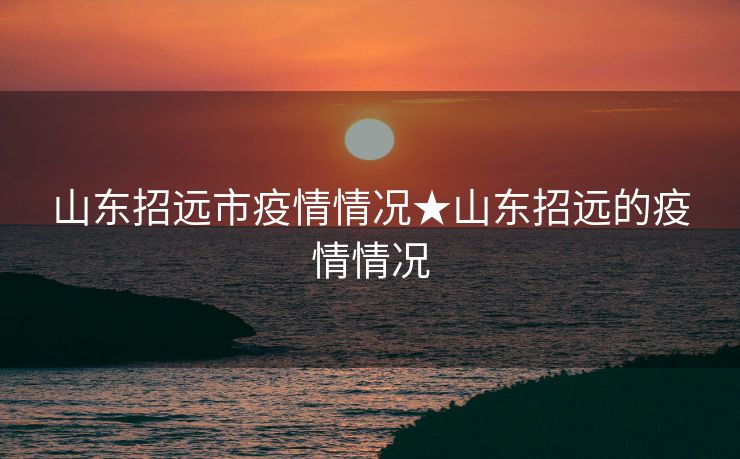 山东招远市疫情情况★山东招远的疫情情况