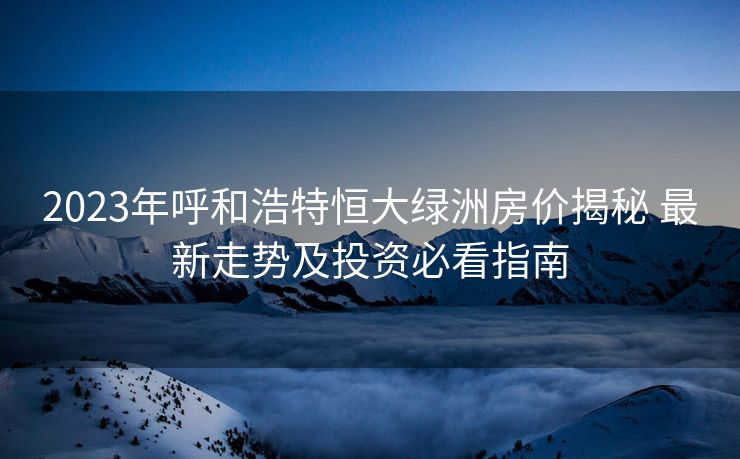2023年呼和浩特恒大绿洲房价揭秘 最新走势及投资必看指南