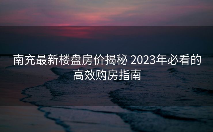 南充最新楼盘房价揭秘 2023年必看的高效购房指南