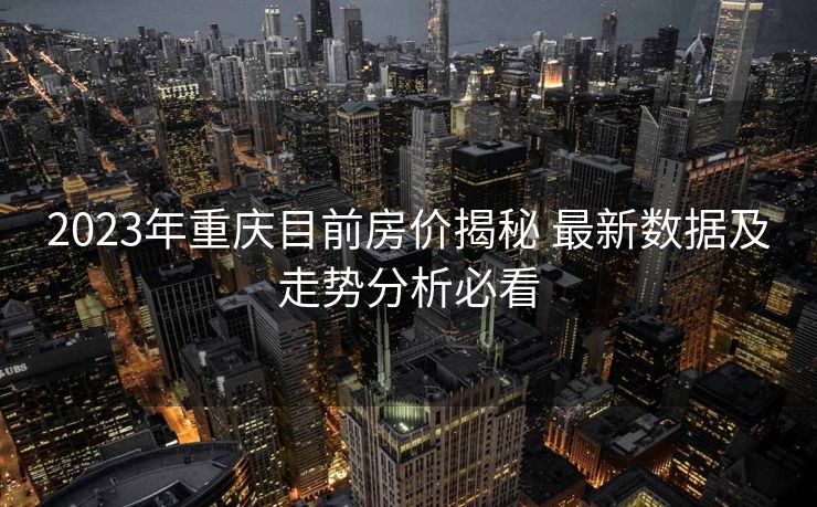 2023年重庆目前房价揭秘 最新数据及走势分析必看