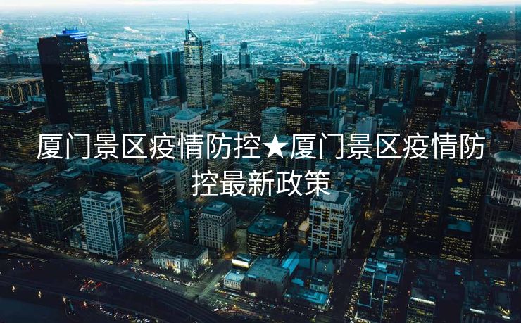 厦门景区疫情防控★厦门景区疫情防控最新政策
