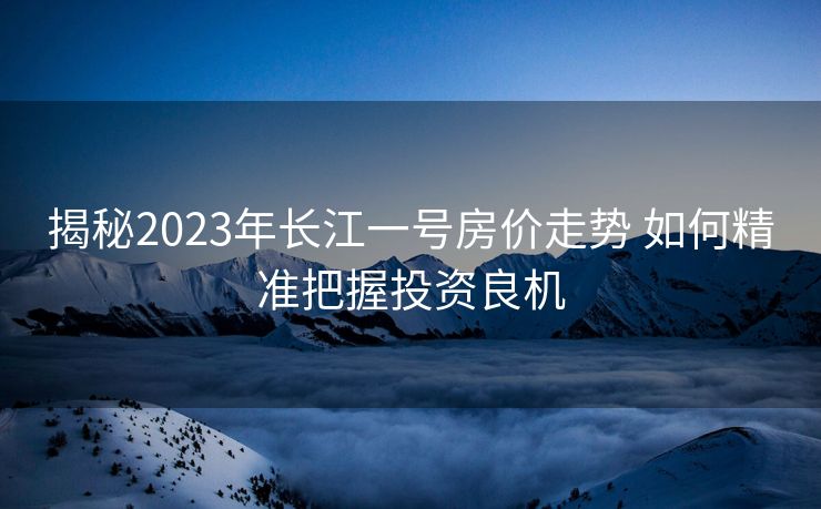 揭秘2023年长江一号房价走势 如何精准把握投资良机