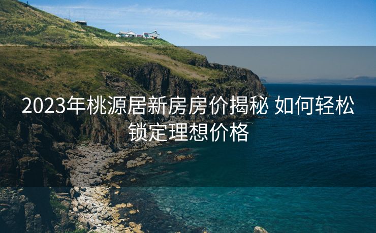 2023年桃源居新房房价揭秘 如何轻松锁定理想价格