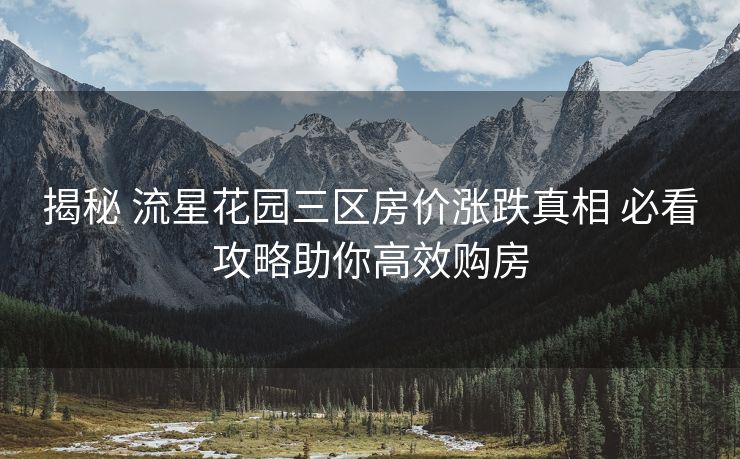 揭秘 流星花园三区房价涨跌真相 必看攻略助你高效购房
