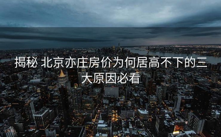 揭秘 北京亦庄房价为何居高不下的三大原因必看