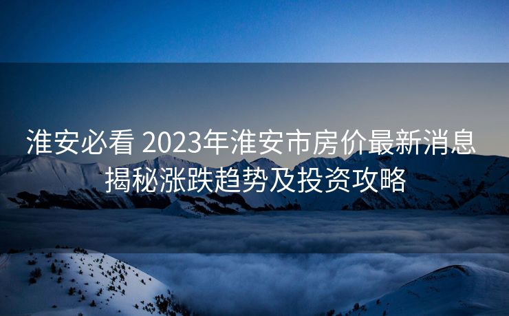 淮安必看 2023年淮安市房价最新消息 揭秘涨跌趋势及投资攻略