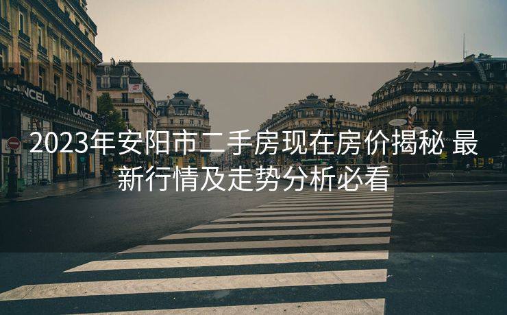 2023年安阳市二手房现在房价揭秘 最新行情及走势分析必看