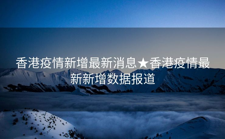 香港疫情新增最新消息★香港疫情最新新增数据报道