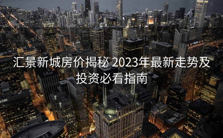 汇景新城房价揭秘 2023年最新走势及投资必看指南