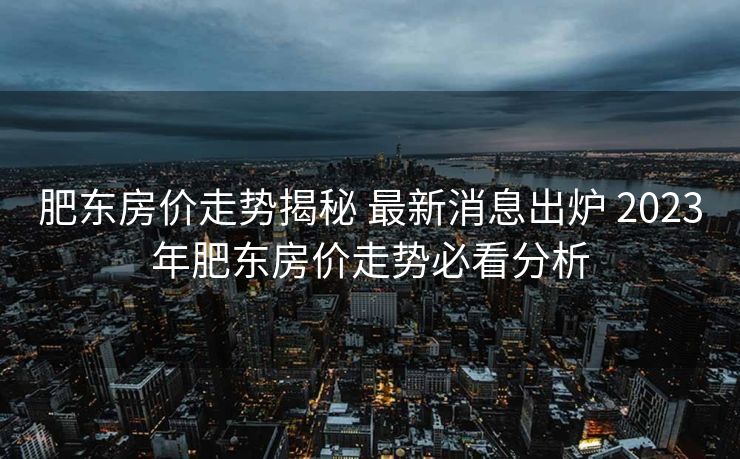 肥东房价走势揭秘 最新消息出炉 2023年肥东房价走势必看分析