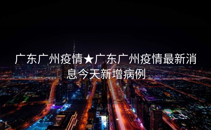 广东广州疫情★广东广州疫情最新消息今天新增病例