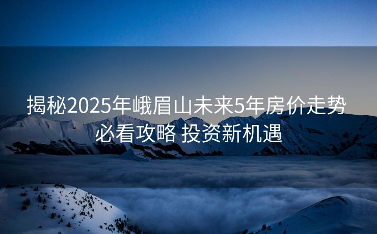 揭秘2025年峨眉山未来5年房价走势 必看攻略 投资新机遇