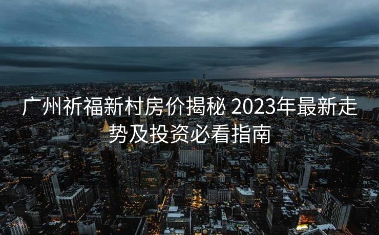 广州祈福新村房价揭秘 2023年最新走势及投资必看指南
