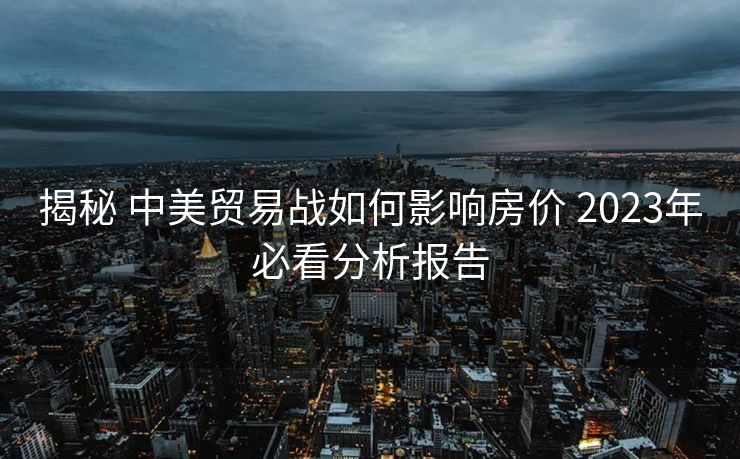 揭秘 中美贸易战如何影响房价 2023年必看分析报告